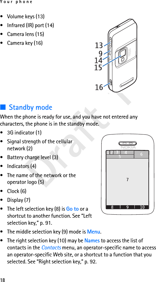 Your phone18Draft 1• Volume keys (13)• Infrared (IR) port (14)• Camera lens (15)• Camera key (16)■Standby modeWhen the phone is ready for use, and you have not entered any characters, the phone is in the standby mode.• 3G indicator (1)• Signal strength of the cellular network (2)• Battery charge level (3)• Indicators (4) • The name of the network or the operator logo (5)• Clock (6)• Display (7)• The left selection key (8) is Go to or a shortcut to another function. See “Left selection key,” p. 91.• The middle selection key (9) mode is Menu.• The right selection key (10) may be Names to access the list of contacts in the Contacts menu, an operator-specific name to access an operator-specific Web site, or a shortcut to a function that you selected. See “Right selection key,” p. 92.