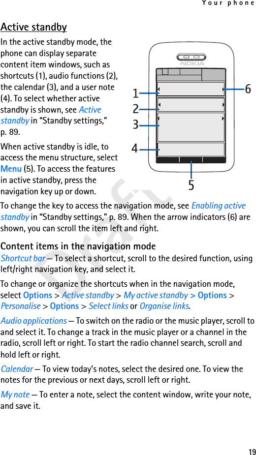 Your phone19Draft 1Active standbyIn the active standby mode, the phone can display separate content item windows, such as shortcuts (1), audio functions (2), the calendar (3), and a user note (4). To select whether active standby is shown, see Active standby in “Standby settings,” p. 89.When active standby is idle, to access the menu structure, select Menu (5). To access the features in active standby, press the navigation key up or down.To change the key to access the navigation mode, see Enabling active standby in “Standby settings,” p. 89. When the arrow indicators (6) are shown, you can scroll the item left and right.Content items in the navigation modeShortcut bar — To select a shortcut, scroll to the desired function, using left/right navigation key, and select it.To change or organize the shortcuts when in the navigation mode, select Options &gt; Active standby &gt; My active standby &gt; Options &gt; Personalise &gt; Options &gt; Select links or Organise links.Audio applications — To switch on the radio or the music player, scroll to and select it. To change a track in the music player or a channel in the radio, scroll left or right. To start the radio channel search, scroll and hold left or right.Calendar — To view today’s notes, select the desired one. To view the notes for the previous or next days, scroll left or right.My note — To enter a note, select the content window, write your note, and save it.