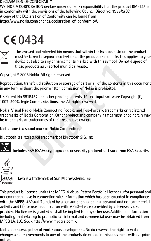 Draft 1Draft 1Draft 1DECLARATION OF CONFORMITYWe, NOKIA CORPORATION declare under our sole responsibility that the product RM-123 is in conformity with the provisions of the following Council Directive: 1999/5/EC.A copy of the Declaration of Conformity can be found from http://www.nokia.com/phones/declaration_of_conformity/.The crossed-out wheeled bin means that within the European Union the product must be taken to separate collection at the product end-of-life. This applies to your device but also to any enhancements marked with this symbol. Do not dispose of these products as unsorted municipal waste.Copyright © 2006 Nokia. All rights reserved.Reproduction, transfer, distribution or storage of part or all of the contents in this document in any form without the prior written permission of Nokia is prohibited.US Patent No 5818437 and other pending patents. T9 text input software Copyright (C) 1997-2006. Tegic Communications, Inc. All rights reserved.Nokia, Visual Radio, Nokia Connecting People, and Pop-Port are trademarks or registered trademarks of Nokia Corporation. Other product and company names mentioned herein may be trademarks or tradenames of their respective owners.Nokia tune is a sound mark of Nokia Corporation.Bluetooth is a registered trademark of Bluetooth SIG, Inc. Includes RSA BSAFE cryptographic or security protocol software from RSA Security.Java is a trademark of Sun Microsystems, Inc.This product is licensed under the MPEG-4 Visual Patent Portfolio License (i) for personal and noncommercial use in connection with information which has been encoded in compliance with the MPEG-4 Visual Standard by a consumer engaged in a personal and noncommercial activity and (ii) for use in connection with MPEG-4 video provided by a licensed video provider. No license is granted or shall be implied for any other use. Additional information including that relating to promotional, internal and commercial uses may be obtained from MPEG LA, LLC. See &lt;http://www.mpegla.com&gt;.Nokia operates a policy of continuous development. Nokia reserves the right to make changes and improvements to any of the products described in this document without prior notice.0434