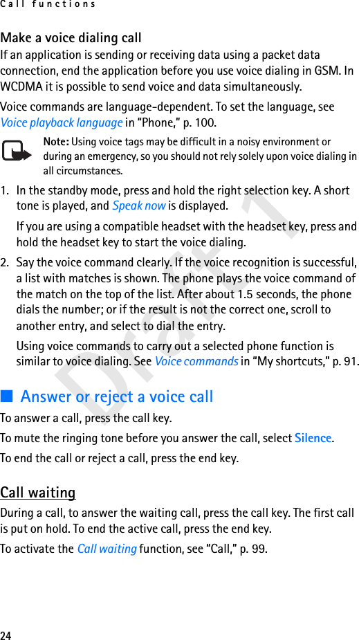 Call functions24Draft 1Make a voice dialing callIf an application is sending or receiving data using a packet data connection, end the application before you use voice dialing in GSM. In WCDMA it is possible to send voice and data simultaneously.Voice commands are language-dependent. To set the language, see Voice playback language in “Phone,” p. 100.Note: Using voice tags may be difficult in a noisy environment or during an emergency, so you should not rely solely upon voice dialing in all circumstances.1. In the standby mode, press and hold the right selection key. A short tone is played, and Speak now is displayed.If you are using a compatible headset with the headset key, press and hold the headset key to start the voice dialing.2. Say the voice command clearly. If the voice recognition is successful, a list with matches is shown. The phone plays the voice command of the match on the top of the list. After about 1.5 seconds, the phone dials the number; or if the result is not the correct one, scroll to another entry, and select to dial the entry.Using voice commands to carry out a selected phone function is similar to voice dialing. See Voice commands in “My shortcuts,” p. 91.■Answer or reject a voice callTo answer a call, press the call key. To mute the ringing tone before you answer the call, select Silence.To end the call or reject a call, press the end key.Call waitingDuring a call, to answer the waiting call, press the call key. The first call is put on hold. To end the active call, press the end key.To activate the Call waiting function, see “Call,” p. 99.