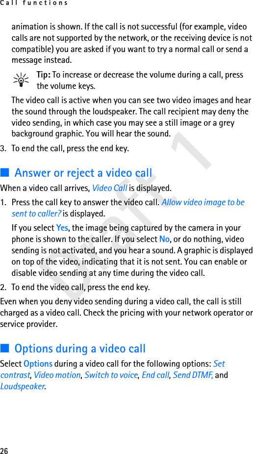 Call functions26Draft 1animation is shown. If the call is not successful (for example, video calls are not supported by the network, or the receiving device is not compatible) you are asked if you want to try a normal call or send a message instead.Tip: To increase or decrease the volume during a call, press the volume keys.The video call is active when you can see two video images and hear the sound through the loudspeaker. The call recipient may deny the video sending, in which case you may see a still image or a grey background graphic. You will hear the sound.3. To end the call, press the end key.■Answer or reject a video callWhen a video call arrives, Video Call is displayed.1. Press the call key to answer the video call. Allow video image to be sent to caller? is displayed.If you select Yes, the image being captured by the camera in your phone is shown to the caller. If you select No, or do nothing, video sending is not activated, and you hear a sound. A graphic is displayed on top of the video, indicating that it is not sent. You can enable or disable video sending at any time during the video call.2. To end the video call, press the end key.Even when you deny video sending during a video call, the call is still charged as a video call. Check the pricing with your network operator or service provider.■Options during a video callSelect Options during a video call for the following options: Set contrast, Video motion, Switch to voice, End call, Send DTMF, and Loudspeaker.
