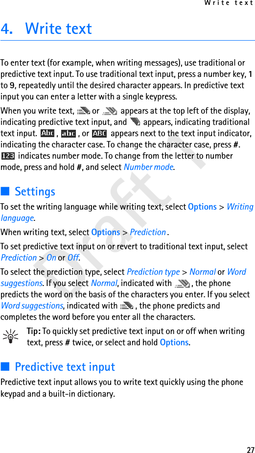 Write text27Draft 14. Write textTo enter text (for example, when writing messages), use traditional or predictive text input. To use traditional text input, press a number key, 1 to 9, repeatedly until the desired character appears. In predictive text input you can enter a letter with a single keypress.When you write text,  or   appears at the top left of the display, indicating predictive text input, and   appears, indicating traditional text input.  ,  , or   appears next to the text input indicator, indicating the character case. To change the character case, press #.  indicates number mode. To change from the letter to number mode, press and hold #, and select Number mode.■SettingsTo set the writing language while writing text, select Options &gt; Writing language.When writing text, select Options &gt; Prediction .To set predictive text input on or revert to traditional text input, select Prediction &gt; On or Off.To select the prediction type, select Prediction type &gt; Normal or Word suggestions. If you select Normal, indicated with  , the phone predicts the word on the basis of the characters you enter. If you select Word suggestions, indicated with  , the phone predicts and completes the word before you enter all the characters.Tip: To quickly set predictive text input on or off when writing text, press # twice, or select and hold Options.■Predictive text inputPredictive text input allows you to write text quickly using the phone keypad and a built-in dictionary.