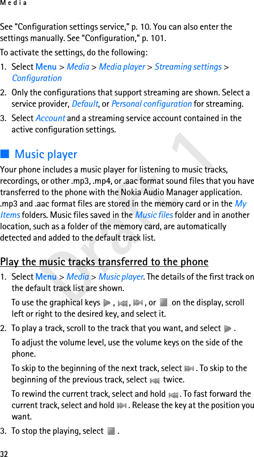 Media32Draft 1See “Configuration settings service,” p. 10. You can also enter the settings manually. See “Configuration,” p. 101.To activate the settings, do the following:1. Select Menu &gt; Media &gt; Media player &gt; Streaming settings &gt; Configuration2. Only the configurations that support streaming are shown. Select a service provider, Default, or Personal configuration for streaming.3. Select Account and a streaming service account contained in the active configuration settings.■Music playerYour phone includes a music player for listening to music tracks, recordings, or other .mp3, .mp4, or .aac format sound files that you have transferred to the phone with the Nokia Audio Manager application. .mp3 and .aac format files are stored in the memory card or in the My Items folders. Music files saved in the Music files folder and in another location, such as a folder of the memory card, are automatically detected and added to the default track list.Play the music tracks transferred to the phone1. Select Menu &gt; Media &gt; Music player. The details of the first track on the default track list are shown.To use the graphical keys  ,  ,  , or   on the display, scroll left or right to the desired key, and select it.2. To play a track, scroll to the track that you want, and select  .To adjust the volume level, use the volume keys on the side of the phone.To skip to the beginning of the next track, select  . To skip to the beginning of the previous track, select   twice.To rewind the current track, select and hold  . To fast forward the current track, select and hold  . Release the key at the position you want.3. To stop the playing, select  .