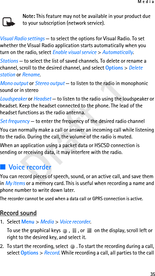 Media35Draft 1Note: This feature may not be available in your product due to your subscription (network service).Visual Radio settings — to select the options for Visual Radio. To set whether the Visual Radio application starts automatically when you turn on the radio, select Enable visual service &gt; Automatically.Stations — to select the list of saved channels. To delete or rename a channel, scroll to the desired channel, and select Options &gt; Delete station or Rename.Mono output or Stereo output — to listen to the radio in monophonic sound or in stereoLoudspeaker or Headset — to listen to the radio using the loudspeaker or headset. Keep the headset connected to the phone. The lead of the headset functions as the radio antenna.Set frequency — to enter the frequency of the desired radio channelYou can normally make a call or answer an incoming call while listening to the radio. During the call, the volume of the radio is muted.When an application using a packet data or HSCSD connection is sending or receiving data, it may interfere with the radio.■Voice recorderYou can record pieces of speech, sound, or an active call, and save them in My Items or a memory card. This is useful when recording a name and phone number to write down later.The recorder cannot be used when a data call or GPRS connection is active.Record sound1. Select Menu &gt; Media &gt; Voice recorder.To use the graphical keys  ,  , or   on the display, scroll left or right to the desired key, and select it.2. To start the recording, select  . To start the recording during a call, select Options &gt; Record. While recording a call, all parties to the call 