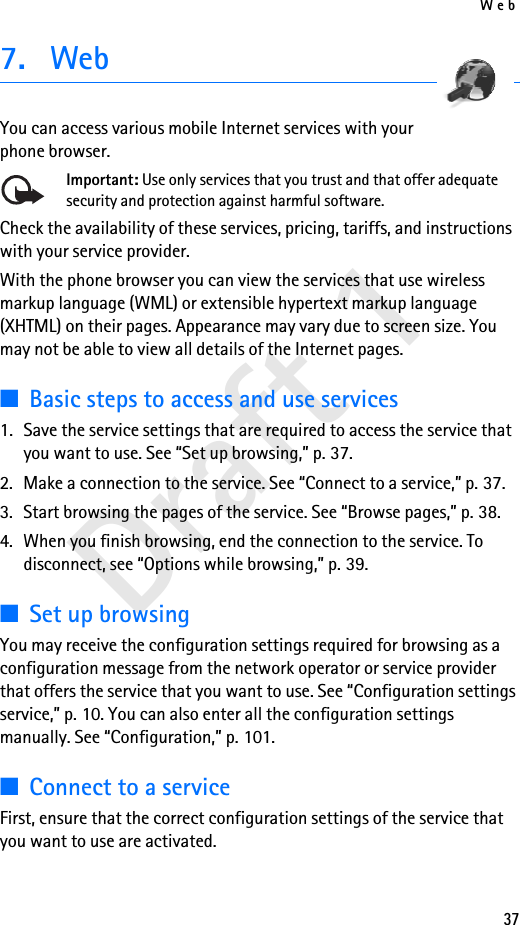 Web37Draft 17. WebYou can access various mobile Internet services with your phone browser. Important: Use only services that you trust and that offer adequate security and protection against harmful software.Check the availability of these services, pricing, tariffs, and instructions with your service provider. With the phone browser you can view the services that use wireless markup language (WML) or extensible hypertext markup language (XHTML) on their pages. Appearance may vary due to screen size. You may not be able to view all details of the Internet pages. ■Basic steps to access and use services1. Save the service settings that are required to access the service that you want to use. See “Set up browsing,” p. 37.2. Make a connection to the service. See “Connect to a service,” p. 37.3. Start browsing the pages of the service. See “Browse pages,” p. 38.4. When you finish browsing, end the connection to the service. To disconnect, see “Options while browsing,” p. 39.■Set up browsingYou may receive the configuration settings required for browsing as a configuration message from the network operator or service provider that offers the service that you want to use. See “Configuration settings service,” p. 10. You can also enter all the configuration settings manually. See “Configuration,” p. 101.■Connect to a serviceFirst, ensure that the correct configuration settings of the service that you want to use are activated.