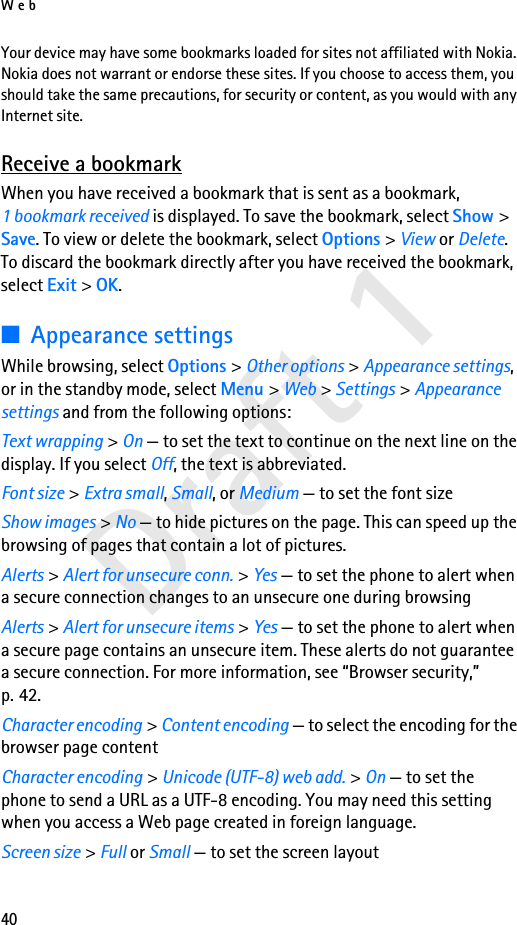 Web40Draft 1Your device may have some bookmarks loaded for sites not affiliated with Nokia. Nokia does not warrant or endorse these sites. If you choose to access them, you should take the same precautions, for security or content, as you would with any Internet site.Receive a bookmarkWhen you have received a bookmark that is sent as a bookmark, 1 bookmark received is displayed. To save the bookmark, select Show &gt; Save. To view or delete the bookmark, select Options &gt; View or Delete. To discard the bookmark directly after you have received the bookmark, select Exit &gt; OK.■Appearance settingsWhile browsing, select Options &gt; Other options &gt; Appearance settings, or in the standby mode, select Menu &gt; Web &gt; Settings &gt; Appearance settings and from the following options:Text wrapping &gt; On — to set the text to continue on the next line on the display. If you select Off, the text is abbreviated.Font size &gt; Extra small, Small, or Medium — to set the font sizeShow images &gt; No — to hide pictures on the page. This can speed up the browsing of pages that contain a lot of pictures.Alerts &gt; Alert for unsecure conn. &gt; Yes — to set the phone to alert when a secure connection changes to an unsecure one during browsingAlerts &gt; Alert for unsecure items &gt; Yes — to set the phone to alert when a secure page contains an unsecure item. These alerts do not guarantee a secure connection. For more information, see “Browser security,” p. 42.Character encoding &gt; Content encoding — to select the encoding for the browser page contentCharacter encoding &gt; Unicode (UTF-8) web add. &gt; On — to set the phone to send a URL as a UTF-8 encoding. You may need this setting when you access a Web page created in foreign language.Screen size &gt; Full or Small — to set the screen layout