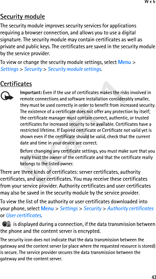 Web43Draft 1Security moduleThe security module improves security services for applications requiring a browser connection, and allows you to use a digital signature. The security module may contain certificates as well as private and public keys. The certificates are saved in the security module by the service provider.To view or change the security module settings, select Menu &gt; Settings &gt; Security &gt; Security module settings. CertificatesImportant: Even if the use of certificates makes the risks involved in remote connections and software installation considerably smaller, they must be used correctly in order to benefit from increased security. The existence of a certificate does not offer any protection by itself; the certificate manager must contain correct, authentic, or trusted certificates for increased security to be available. Certificates have a restricted lifetime. If Expired certificate or Certificate not valid yet is shown even if the certificate should be valid, check that the current date and time in your device are correct.Before changing any certificate settings, you must make sure that you really trust the owner of the certificate and that the certificate really belongs to the listed owner.There are three kinds of certificates: server certificates, authority certificates, and user certificates. You may receive these certificates from your service provider. Authority certificates and user certificates may also be saved in the security module by the service provider.To view the list of the authority or user certificates downloaded into your phone, select Menu &gt; Settings &gt; Security &gt; Authority certificates or User certificates.   is displayed during a connection, if the data transmission between the phone and the content server is encrypted.The security icon does not indicate that the data transmission between the gateway and the content server (or place where the requested resource is stored) is secure. The service provider secures the data transmission between the gateway and the content server.