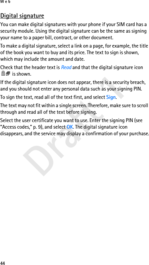 Web44Draft 1Digital signatureYou can make digital signatures with your phone if your SIM card has a security module. Using the digital signature can be the same as signing your name to a paper bill, contract, or other document. To make a digital signature, select a link on a page, for example, the title of the book you want to buy and its price. The text to sign is shown, which may include the amount and date.Check that the header text is Read and that the digital signature icon  is shown.If the digital signature icon does not appear, there is a security breach, and you should not enter any personal data such as your signing PIN.To sign the text, read all of the text first, and select Sign.The text may not fit within a single screen. Therefore, make sure to scroll through and read all of the text before signing.Select the user certificate you want to use. Enter the signing PIN (see “Access codes,” p. 9), and select OK. The digital signature icon disappears, and the service may display a confirmation of your purchase.