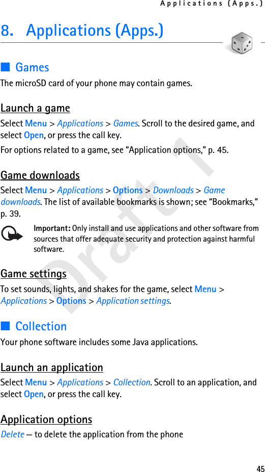 Applications (Apps.)45Draft 18. Applications (Apps.)■GamesThe microSD card of your phone may contain games.  Launch a gameSelect Menu &gt; Applications &gt; Games. Scroll to the desired game, and select Open, or press the call key.For options related to a game, see “Application options,” p. 45.Game downloadsSelect Menu &gt; Applications &gt; Options &gt; Downloads &gt; Game downloads. The list of available bookmarks is shown; see “Bookmarks,” p. 39.Important: Only install and use applications and other software from sources that offer adequate security and protection against harmful software.Game settingsTo set sounds, lights, and shakes for the game, select Menu &gt; Applications &gt; Options &gt; Application settings.■CollectionYour phone software includes some Java applications. Launch an applicationSelect Menu &gt; Applications &gt; Collection. Scroll to an application, and select Open, or press the call key.Application optionsDelete — to delete the application from the phone