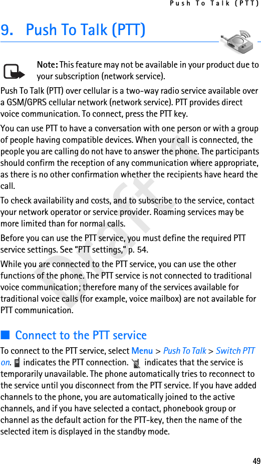 Push To Talk (PTT)49Draft 19. Push To Talk (PTT)Note: This feature may not be available in your product due to your subscription (network service).Push To Talk (PTT) over cellular is a two-way radio service available over a GSM/GPRS cellular network (network service). PTT provides direct voice communication. To connect, press the PTT key.You can use PTT to have a conversation with one person or with a group of people having compatible devices. When your call is connected, the people you are calling do not have to answer the phone. The participants should confirm the reception of any communication where appropriate, as there is no other confirmation whether the recipients have heard the call.To check availability and costs, and to subscribe to the service, contact your network operator or service provider. Roaming services may be more limited than for normal calls.Before you can use the PTT service, you must define the required PTT service settings. See “PTT settings,” p. 54.While you are connected to the PTT service, you can use the other functions of the phone. The PTT service is not connected to traditional voice communication; therefore many of the services available for traditional voice calls (for example, voice mailbox) are not available for PTT communication.■Connect to the PTT serviceTo connect to the PTT service, select Menu &gt; Push To Talk &gt; Switch PTT on.   indicates the PTT connection.   indicates that the service is temporarily unavailable. The phone automatically tries to reconnect to the service until you disconnect from the PTT service. If you have added channels to the phone, you are automatically joined to the active channels, and if you have selected a contact, phonebook group or channel as the default action for the PTT-key, then the name of the selected item is displayed in the standby mode.