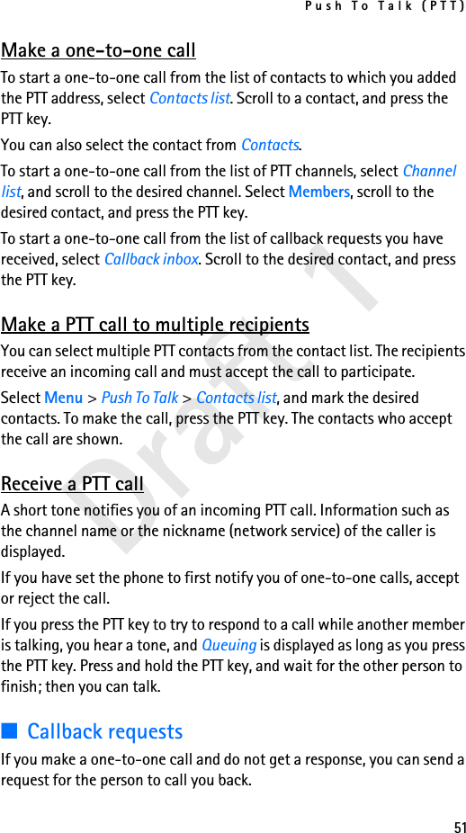 Push To Talk (PTT)51Draft 1Make a one-to-one callTo start a one-to-one call from the list of contacts to which you added the PTT address, select Contacts list. Scroll to a contact, and press the PTT key.You can also select the contact from Contacts.To start a one-to-one call from the list of PTT channels, select Channel list, and scroll to the desired channel. Select Members, scroll to the desired contact, and press the PTT key.To start a one-to-one call from the list of callback requests you have received, select Callback inbox. Scroll to the desired contact, and press the PTT key.Make a PTT call to multiple recipientsYou can select multiple PTT contacts from the contact list. The recipients receive an incoming call and must accept the call to participate.Select Menu &gt; Push To Talk &gt; Contacts list, and mark the desired contacts. To make the call, press the PTT key. The contacts who accept the call are shown.Receive a PTT callA short tone notifies you of an incoming PTT call. Information such as the channel name or the nickname (network service) of the caller is displayed.If you have set the phone to first notify you of one-to-one calls, accept or reject the call.If you press the PTT key to try to respond to a call while another member is talking, you hear a tone, and Queuing is displayed as long as you press the PTT key. Press and hold the PTT key, and wait for the other person to finish; then you can talk.■Callback requestsIf you make a one-to-one call and do not get a response, you can send a request for the person to call you back.