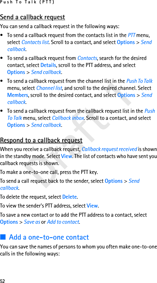 Push To Talk (PTT)52Draft 1Send a callback requestYou can send a callback request in the following ways:• To send a callback request from the contacts list in the PTT menu, select Contacts list. Scroll to a contact, and select Options &gt; Send callback.• To send a callback request from Contacts, search for the desired contact, select Details, scroll to the PTT address, and select Options &gt; Send callback.• To send a callback request from the channel list in the Push To Talk menu, select Channel list, and scroll to the desired channel. Select Members, scroll to the desired contact, and select Options &gt; Send callback.• To send a callback request from the callback request list in the Push To Talk menu, select Callback inbox. Scroll to a contact, and select Options &gt; Send callback.Respond to a callback requestWhen you receive a callback request, Callback request received is shown in the standby mode. Select View. The list of contacts who have sent you callback requests is shown.To make a one-to-one call, press the PTT key.To send a call request back to the sender, select Options &gt; Send callback.To delete the request, select Delete.To view the sender&apos;s PTT address, select View.To save a new contact or to add the PTT address to a contact, select Options &gt; Save as or Add to contact.■Add a one-to-one contactYou can save the names of persons to whom you often make one-to-one calls in the following ways: