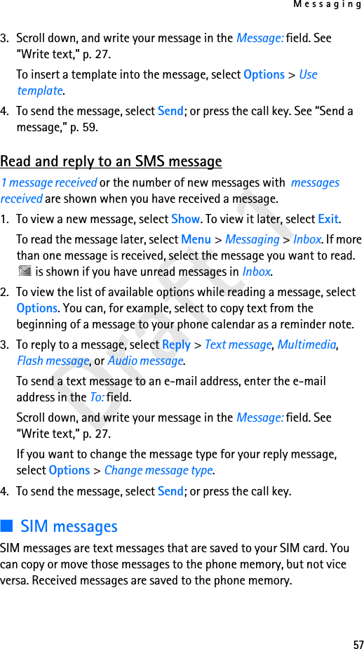 Messaging57Draft 13. Scroll down, and write your message in the Message: field. See “Write text,” p. 27.To insert a template into the message, select Options &gt; Use template.4. To send the message, select Send; or press the call key. See “Send a message,” p. 59.Read and reply to an SMS message1 message received or the number of new messages with  messages received are shown when you have received a message.1. To view a new message, select Show. To view it later, select Exit.To read the message later, select Menu &gt; Messaging &gt; Inbox. If more than one message is received, select the message you want to read.  is shown if you have unread messages in Inbox.2. To view the list of available options while reading a message, select Options. You can, for example, select to copy text from the beginning of a message to your phone calendar as a reminder note.3. To reply to a message, select Reply &gt; Text message, Multimedia, Flash message, or Audio message.To send a text message to an e-mail address, enter the e-mail address in the To: field.Scroll down, and write your message in the Message: field. See “Write text,” p. 27.If you want to change the message type for your reply message, select Options &gt; Change message type.4. To send the message, select Send; or press the call key.■SIM messagesSIM messages are text messages that are saved to your SIM card. You can copy or move those messages to the phone memory, but not vice versa. Received messages are saved to the phone memory.
