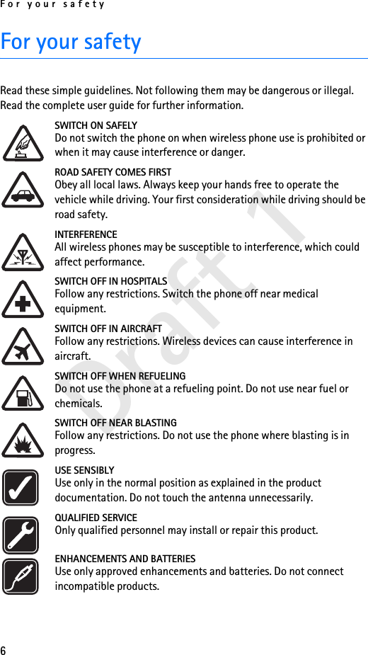 For your safety6Draft 1For your safetyRead these simple guidelines. Not following them may be dangerous or illegal. Read the complete user guide for further information.SWITCH ON SAFELYDo not switch the phone on when wireless phone use is prohibited or when it may cause interference or danger.ROAD SAFETY COMES FIRSTObey all local laws. Always keep your hands free to operate the vehicle while driving. Your first consideration while driving should be road safety.INTERFERENCEAll wireless phones may be susceptible to interference, which could affect performance.SWITCH OFF IN HOSPITALSFollow any restrictions. Switch the phone off near medical equipment.SWITCH OFF IN AIRCRAFTFollow any restrictions. Wireless devices can cause interference in aircraft.SWITCH OFF WHEN REFUELINGDo not use the phone at a refueling point. Do not use near fuel or chemicals.SWITCH OFF NEAR BLASTINGFollow any restrictions. Do not use the phone where blasting is in progress.USE SENSIBLYUse only in the normal position as explained in the product documentation. Do not touch the antenna unnecessarily.QUALIFIED SERVICEOnly qualified personnel may install or repair this product.ENHANCEMENTS AND BATTERIESUse only approved enhancements and batteries. Do not connect incompatible products.