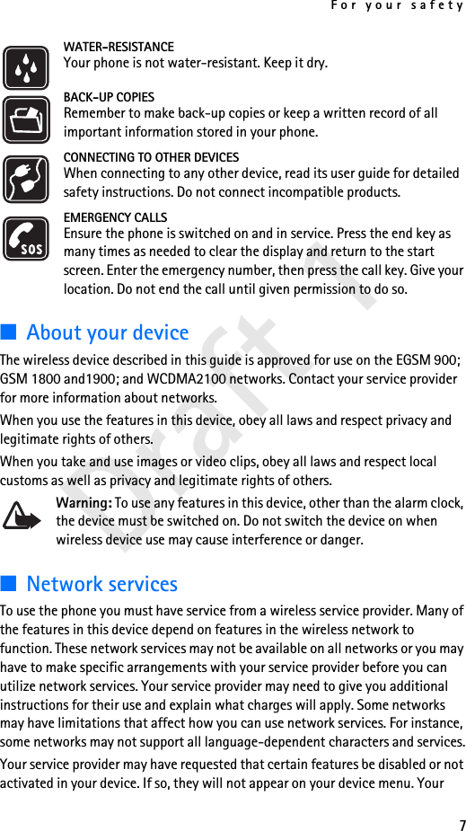For your safety7Draft 1WATER-RESISTANCEYour phone is not water-resistant. Keep it dry.BACK-UP COPIESRemember to make back-up copies or keep a written record of all important information stored in your phone.CONNECTING TO OTHER DEVICESWhen connecting to any other device, read its user guide for detailed safety instructions. Do not connect incompatible products.EMERGENCY CALLSEnsure the phone is switched on and in service. Press the end key as many times as needed to clear the display and return to the start screen. Enter the emergency number, then press the call key. Give your location. Do not end the call until given permission to do so.■About your deviceThe wireless device described in this guide is approved for use on the EGSM 900;  GSM 1800 and1900; and WCDMA2100 networks. Contact your service provider for more information about networks.When you use the features in this device, obey all laws and respect privacy and legitimate rights of others.When you take and use images or video clips, obey all laws and respect local customs as well as privacy and legitimate rights of others.Warning: To use any features in this device, other than the alarm clock, the device must be switched on. Do not switch the device on when wireless device use may cause interference or danger.■Network servicesTo use the phone you must have service from a wireless service provider. Many of the features in this device depend on features in the wireless network to function. These network services may not be available on all networks or you may have to make specific arrangements with your service provider before you can utilize network services. Your service provider may need to give you additional instructions for their use and explain what charges will apply. Some networks may have limitations that affect how you can use network services. For instance, some networks may not support all language-dependent characters and services.Your service provider may have requested that certain features be disabled or not activated in your device. If so, they will not appear on your device menu. Your 