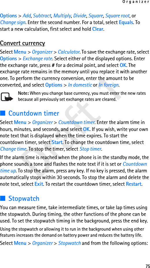 Organizer75Draft 1Options &gt; Add, Subtract, Multiply, Divide, Square, Square root, or Change sign. Enter the second number. For a total, select Equals. To start a new calculation, first select and hold Clear.Convert currencySelect Menu &gt; Organizer &gt; Calculator. To save the exchange rate, select Options &gt; Exchange rate. Select either of the displayed options. Enter the exchange rate, press # for a decimal point, and select OK. The exchange rate remains in the memory until you replace it with another one. To perform the currency conversion, enter the amount to be converted, and select Options &gt; In domestic or In foreign.Note: When you change base currency, you must enter the new rates because all previously set exchange rates are cleared. ■Countdown timerSelect Menu &gt; Organizer &gt; Countdown timer. Enter the alarm time in hours, minutes, and seconds, and select OK. If you wish, write your own note text that is displayed when the time expires. To start the countdown timer, select Start. To change the countdown time, select Change time. To stop the timer, select Stop timer.If the alarm time is reached when the phone is in the standby mode, the phone sounds a tone and flashes the note text if it is set or Countdown time up. To stop the alarm, press any key. If no key is pressed, the alarm automatically stops within 30 seconds. To stop the alarm and delete the note text, select Exit. To restart the countdown timer, select Restart.■StopwatchYou can measure time, take intermediate times, or take lap times using the stopwatch. During timing, the other functions of the phone can be used. To set the stopwatch timing in the background, press the end key.Using the stopwatch or allowing it to run in the background when using other features increases the demand on battery power and reduces the battery life. Select Menu &gt; Organizer &gt; Stopwatch and from the following options: