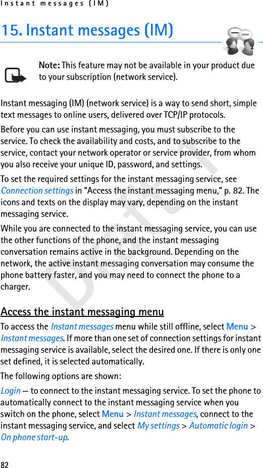 Instant messages (IM)82Draft 115. Instant messages (IM)Note: This feature may not be available in your product due to your subscription (network service).Instant messaging (IM) (network service) is a way to send short, simple text messages to online users, delivered over TCP/IP protocols. Before you can use instant messaging, you must subscribe to the service. To check the availability and costs, and to subscribe to the service, contact your network operator or service provider, from whom you also receive your unique ID, password, and settings.To set the required settings for the instant messaging service, see Connection settings in “Access the instant messaging menu,” p. 82. The icons and texts on the display may vary, depending on the instant messaging service.While you are connected to the instant messaging service, you can use the other functions of the phone, and the instant messaging conversation remains active in the background. Depending on the network, the active instant messaging conversation may consume the phone battery faster, and you may need to connect the phone to a charger.Access the instant messaging menuTo access the Instant messages menu while still offline, select Menu &gt; Instant messages. If more than one set of connection settings for instant messaging service is available, select the desired one. If there is only one set defined, it is selected automatically.The following options are shown:Login — to connect to the instant messaging service. To set the phone to automatically connect to the instant messaging service when you switch on the phone, select Menu &gt; Instant messages, connect to the instant messaging service, and select My settings &gt; Automatic login &gt; On phone start-up.