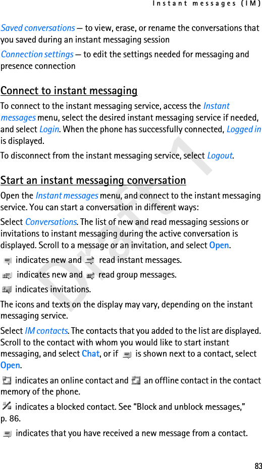 Instant messages (IM)83Draft 1Saved conversations — to view, erase, or rename the conversations that you saved during an instant messaging sessionConnection settings — to edit the settings needed for messaging and presence connectionConnect to instant messagingTo connect to the instant messaging service, access the Instant messages menu, select the desired instant messaging service if needed, and select Login. When the phone has successfully connected, Logged in is displayed.To disconnect from the instant messaging service, select Logout.Start an instant messaging conversationOpen the Instant messages menu, and connect to the instant messaging service. You can start a conversation in different ways:Select Conversations. The list of new and read messaging sessions or invitations to instant messaging during the active conversation is displayed. Scroll to a message or an invitation, and select Open. indicates new and   read instant messages. indicates new and   read group messages. indicates invitations.The icons and texts on the display may vary, depending on the instant messaging service.Select IM contacts. The contacts that you added to the list are displayed. Scroll to the contact with whom you would like to start instant messaging, and select Chat, or if   is shown next to a contact, select Open. indicates an online contact and   an offline contact in the contact memory of the phone. indicates a blocked contact. See “Block and unblock messages,” p. 86. indicates that you have received a new message from a contact.