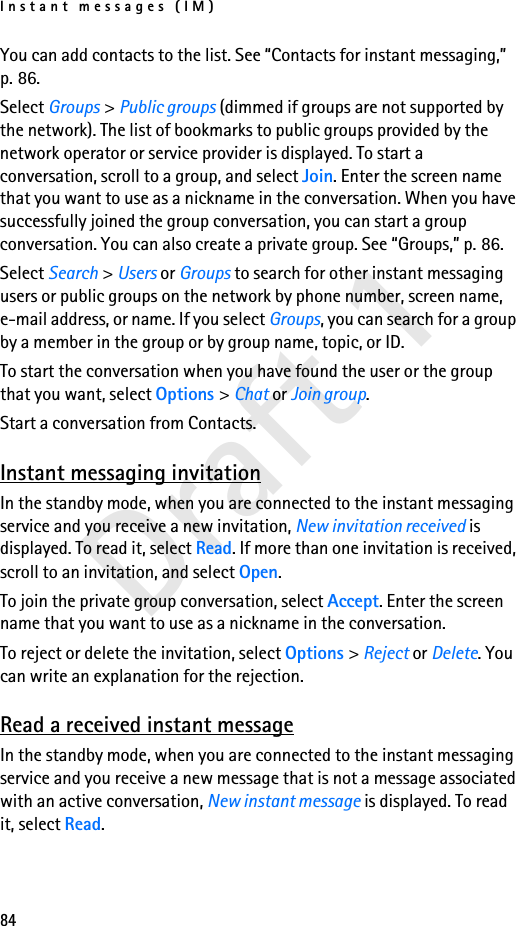 Instant messages (IM)84Draft 1You can add contacts to the list. See “Contacts for instant messaging,” p. 86.Select Groups &gt; Public groups (dimmed if groups are not supported by the network). The list of bookmarks to public groups provided by the network operator or service provider is displayed. To start a conversation, scroll to a group, and select Join. Enter the screen name that you want to use as a nickname in the conversation. When you have successfully joined the group conversation, you can start a group conversation. You can also create a private group. See “Groups,” p. 86.Select Search &gt; Users or Groups to search for other instant messaging users or public groups on the network by phone number, screen name, e-mail address, or name. If you select Groups, you can search for a group by a member in the group or by group name, topic, or ID.To start the conversation when you have found the user or the group that you want, select Options &gt; Chat or Join group.Start a conversation from Contacts. Instant messaging invitationIn the standby mode, when you are connected to the instant messaging service and you receive a new invitation, New invitation received is displayed. To read it, select Read. If more than one invitation is received, scroll to an invitation, and select Open.To join the private group conversation, select Accept. Enter the screen name that you want to use as a nickname in the conversation.To reject or delete the invitation, select Options &gt; Reject or Delete. You can write an explanation for the rejection.Read a received instant messageIn the standby mode, when you are connected to the instant messaging service and you receive a new message that is not a message associated with an active conversation, New instant message is displayed. To read it, select Read.