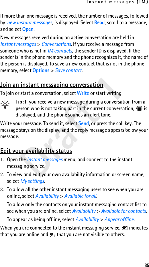Instant messages (IM)85Draft 1If more than one message is received, the number of messages, followed by  new instant messages, is displayed. Select Read, scroll to a message, and select Open.New messages received during an active conversation are held in Instant messages &gt; Conversations. If you receive a message from someone who is not in IM contacts, the sender ID is displayed. If the sender is in the phone memory and the phone recognizes it, the name of the person is displayed. To save a new contact that is not in the phone memory, select Options &gt; Save contact.Join an instant messaging conversationTo join or start a conversation, select Write or start writing.Tip: If you receive a new message during a conversation from a person who is not taking part in the current conversation,   is displayed, and the phone sounds an alert tone.Write your message. To send it, select Send, or press the call key. The message stays on the display, and the reply message appears below your message.Edit your availability status1. Open the Instant messages menu, and connect to the instant messaging service.2. To view and edit your own availability information or screen name, select My settings.3. To allow all the other instant messaging users to see when you are online, select Availability &gt; Available for all.To allow only the contacts on your instant messaging contact list to see when you are online, select Availability &gt; Available for contacts.To appear as being offline, select Availability &gt; Appear offline.When you are connected to the instant messaging service,   indicates that you are online and   that you are not visible to others.