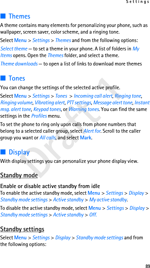 Settings89Draft 1■ThemesA theme contains many elements for personalizing your phone, such as wallpaper, screen saver, color scheme, and a ringing tone.Select Menu &gt; Settings &gt; Themes and from the following options:Select theme — to set a theme in your phone. A list of folders in My Items opens. Open the Themes folder, and select a theme.Theme downloads — to open a list of links to download more themes■TonesYou can change the settings of the selected active profile.Select Menu &gt; Settings &gt; Tones &gt; Incoming call alert, Ringing tone, Ringing volume, Vibrating alert, PTT settings, Message alert tone, Instant msg. alert tone, Keypad tones, or Warning tones. You can find the same settings in the Profiles menu. To set the phone to ring only upon calls from phone numbers that belong to a selected caller group, select Alert for. Scroll to the caller group you want or All calls, and select Mark.■DisplayWith display settings you can personalize your phone display view.Standby modeEnable or disable active standby from idleTo enable the active standby mode, select Menu &gt; Settings &gt; Display &gt; Standby mode settings &gt; Active standby &gt; My active standby.To disable the active standby mode, select Menu &gt; Settings &gt; Display &gt; Standby mode settings &gt; Active standby &gt; Off.Standby settingsSelect Menu &gt; Settings &gt; Display &gt; Standby mode settings and from the following options: