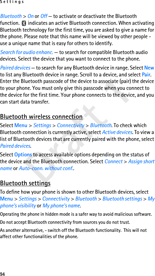 Settings94Draft 1Bluetooth &gt; On or Off — to activate or deactivate the Bluetooth function.   indicates an active Bluetooth connection. When activating Bluetooth technology for the first time, you are asked to give a name for the phone. Please note that this name will be viewed by other people - use a unique name that is easy for others to identify.Search for audio enhanc. — to search for compatible Bluetooth audio devices. Select the device that you want to connect to the phone.Paired devices — to search for any Bluetooth device in range. Select New to list any Bluetooth device in range. Scroll to a device, and select Pair. Enter the Bluetooth passcode of the device to associate (pair) the device to your phone. You must only give this passcode when you connect to the device for the first time. Your phone connects to the device, and you can start data transfer.Bluetooth wireless connectionSelect Menu &gt; Settings &gt; Connectivity &gt; Bluetooth. To check which Bluetooth connection is currently active, select Active devices. To view a list of Bluetooth devices that are currently paired with the phone, select Paired devices.Select Options to access available options depending on the status of the device and the Bluetooth connection. Select Connect &gt; Assign short name or Auto-conn. without conf..Bluetooth settingsTo define how your phone is shown to other Bluetooth devices, select Menu &gt; Settings &gt; Connectivity &gt; Bluetooth &gt; Bluetooth settings &gt; My phone&apos;s visibility or My phone&apos;s name.Operating the phone in hidden mode is a safer way to avoid malicious software.Do not accept Bluetooth connectivity from sources you do not trust.As another alternative, - switch off the Bluetooth functionality.  This will not affect other functionalities of the phone.