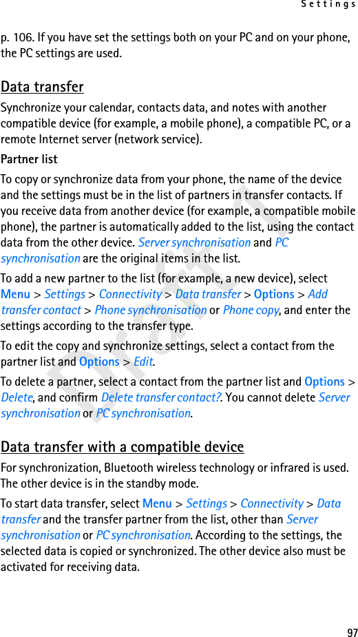 Settings97Draft 1p. 106. If you have set the settings both on your PC and on your phone, the PC settings are used.Data transferSynchronize your calendar, contacts data, and notes with another compatible device (for example, a mobile phone), a compatible PC, or a remote Internet server (network service).Partner listTo copy or synchronize data from your phone, the name of the device and the settings must be in the list of partners in transfer contacts. If you receive data from another device (for example, a compatible mobile phone), the partner is automatically added to the list, using the contact data from the other device. Server synchronisation and PC synchronisation are the original items in the list.To add a new partner to the list (for example, a new device), select Menu &gt; Settings &gt; Connectivity &gt; Data transfer &gt; Options &gt; Add transfer contact &gt; Phone synchronisation or Phone copy, and enter the settings according to the transfer type.To edit the copy and synchronize settings, select a contact from the partner list and Options &gt; Edit.To delete a partner, select a contact from the partner list and Options &gt; Delete, and confirm Delete transfer contact?. You cannot delete Server synchronisation or PC synchronisation.Data transfer with a compatible deviceFor synchronization, Bluetooth wireless technology or infrared is used. The other device is in the standby mode.To start data transfer, select Menu &gt; Settings &gt; Connectivity &gt; Data transfer and the transfer partner from the list, other than Server synchronisation or PC synchronisation. According to the settings, the selected data is copied or synchronized. The other device also must be activated for receiving data.