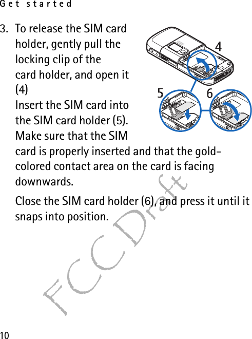 Get started10FCC Draft3. To release the SIM card holder, gently pull the locking clip of the card holder, and open it (4)Insert the SIM card into the SIM card holder (5). Make sure that the SIM card is properly inserted and that the gold-colored contact area on the card is facing downwards.Close the SIM card holder (6), and press it until it snaps into position.