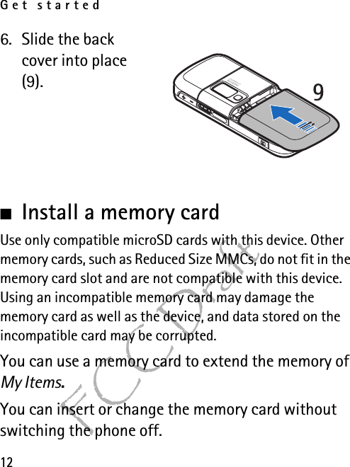 Get started12FCC Draft6. Slide the back cover into place (9).■Install a memory cardUse only compatible microSD cards with this device. Other memory cards, such as Reduced Size MMCs, do not fit in the memory card slot and are not compatible with this device. Using an incompatible memory card may damage the memory card as well as the device, and data stored on the incompatible card may be corrupted.You can use a memory card to extend the memory of My Items.You can insert or change the memory card without switching the phone off.