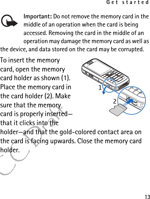 Get started13FCC DraftImportant: Do not remove the memory card in the middle of an operation when the card is being accessed. Removing the card in the middle of an operation may damage the memory card as well as the device, and data stored on the card may be corrupted.To insert the memory card, open the memory card holder as shown (1). Place the memory card in the card holder (2). Make sure that the memory card is properly inserted—that it clicks into the holder—and that the gold-colored contact area on the card is facing upwards. Close the memory card holder.