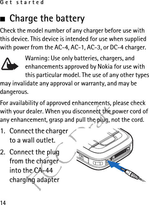 Get started14FCC Draft■Charge the batteryCheck the model number of any charger before use with this device. This device is intended for use when supplied with power from the AC-4, AC-1, AC-3, or DC-4 charger.Warning: Use only batteries, chargers, and enhancements approved by Nokia for use with this particular model. The use of any other types may invalidate any approval or warranty, and may be dangerous.For availability of approved enhancements, please check with your dealer. When you disconnect the power cord of any enhancement, grasp and pull the plug, not the cord.1. Connect the charger to a wall outlet.2. Connect the plug from the charger into the CA-44 charging adapter 