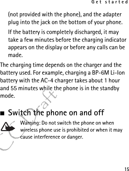 Get started15FCC Draft(not provided with the phone), and the adapter plug into the jack on the bottom of your phone.If the battery is completely discharged, it may take a few minutes before the charging indicator appears on the display or before any calls can be made.The charging time depends on the charger and the battery used. For example, charging a BP-6M Li-Ion battery with the AC-4 charger takes about 1 hour and 55 minutes while the phone is in the standby mode.■Switch the phone on and offWarning: Do not switch the phone on when wireless phone use is prohibited or when it may cause interference or danger.