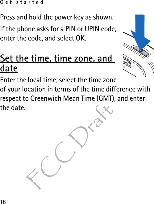 Get started16FCC DraftPress and hold the power key as shown.If the phone asks for a PIN or UPIN code, enter the code, and select OK.Set the time, time zone, and dateEnter the local time, select the time zone of your location in terms of the time difference with respect to Greenwich Mean Time (GMT), and enter the date. 