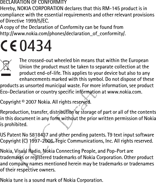 FCC DraftDECLARATION OF CONFORMITYHereby, NOKIA CORPORATION declares that this RM-145 product is in compliance with the essential requirements and other relevant provisions of Directive 1999/5/EC.A copy of the Declaration of Conformity can be found from http://www.nokia.com/phones/declaration_of_conformity/.The crossed-out wheeled bin means that within the European Union the product must be taken to separate collection at the product end-of-life. This applies to your device but also to any enhancements marked with this symbol. Do not dispose of these products as unsorted municipal waste. For more information, see product Eco-Declaration or country specific information at www.nokia.com. Copyright © 2007 Nokia. All rights reserved.Reproduction, transfer, distribution or storage of part or all of the contents in this document in any form without the prior written permission of Nokia is prohibited.US Patent No 5818437 and other pending patents. T9 text input software Copyright (C) 1997-2006. Tegic Communications, Inc. All rights reserved.Nokia, Visual Radio, Nokia Connecting People, and Pop-Port are trademarks or registered trademarks of Nokia Corporation. Other product and company names mentioned herein may be trademarks or tradenames of their respective owners.Nokia tune is a sound mark of Nokia Corporation.0434