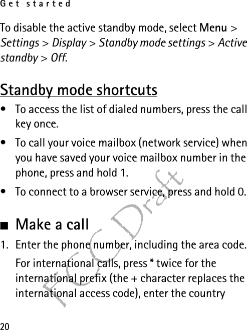 Get started20FCC DraftTo disable the active standby mode, select Menu &gt; Settings &gt; Display &gt; Standby mode settings &gt; Active standby &gt; Off.Standby mode shortcuts• To access the list of dialed numbers, press the call key once.• To call your voice mailbox (network service) when you have saved your voice mailbox number in the phone, press and hold 1.• To connect to a browser service, press and hold 0.■Make a call1. Enter the phone number, including the area code.For international calls, press * twice for the international prefix (the + character replaces the international access code), enter the country 