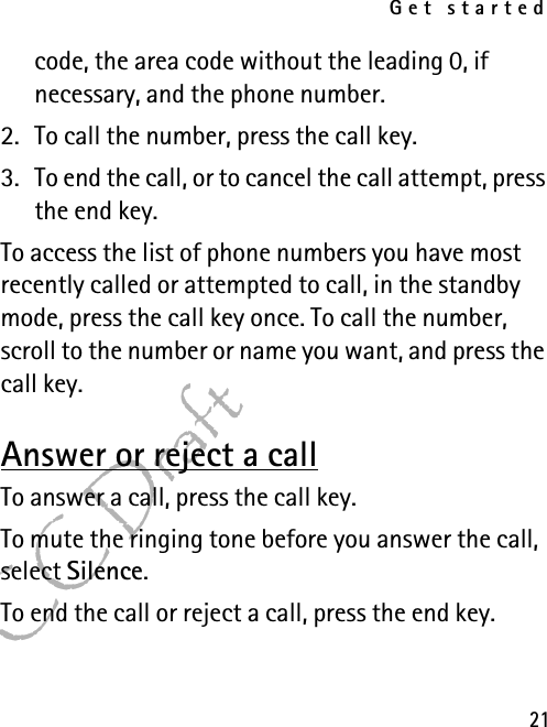 Get started21FCC Draftcode, the area code without the leading 0, if necessary, and the phone number.2. To call the number, press the call key.3. To end the call, or to cancel the call attempt, press the end key.To access the list of phone numbers you have most recently called or attempted to call, in the standby mode, press the call key once. To call the number, scroll to the number or name you want, and press the call key.Answer or reject a callTo answer a call, press the call key. To mute the ringing tone before you answer the call, select Silence.To end the call or reject a call, press the end key.