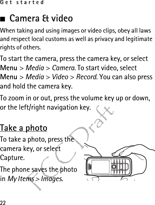 Get started22FCC Draft■Camera &amp; videoWhen taking and using images or video clips, obey all laws and respect local customs as well as privacy and legitimate rights of others.To start the camera, press the camera key, or select Menu &gt; Media &gt; Camera. To start video, select Menu &gt; Media &gt; Video &gt; Record. You can also press and hold the camera key.To zoom in or out, press the volume key up or down, or the left/right navigation key.Take a photoTo take a photo, press the camera key, or select Capture. The phone saves the photo in My Items &gt; Images.