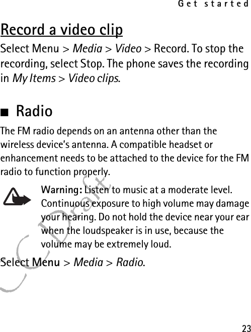 Get started23FCC DraftRecord a video clipSelect Menu &gt; Media &gt; Video &gt; Record. To stop the recording, select Stop. The phone saves the recording in My Items &gt; Video clips.■RadioThe FM radio depends on an antenna other than the wireless device’s antenna. A compatible headset or enhancement needs to be attached to the device for the FM radio to function properly.Warning: Listen to music at a moderate level. Continuous exposure to high volume may damage your hearing. Do not hold the device near your ear when the loudspeaker is in use, because the volume may be extremely loud.Select Menu &gt; Media &gt; Radio.