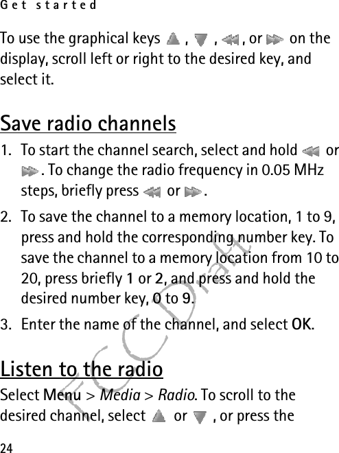 Get started24FCC DraftTo use the graphical keys  ,  ,  , or   on the display, scroll left or right to the desired key, and select it.Save radio channels1. To start the channel search, select and hold   or . To change the radio frequency in 0.05 MHz steps, briefly press   or  .2. To save the channel to a memory location, 1 to 9, press and hold the corresponding number key. To save the channel to a memory location from 10 to 20, press briefly 1 or 2, and press and hold the desired number key, 0 to 9.3. Enter the name of the channel, and select OK.Listen to the radioSelect Menu &gt; Media &gt; Radio. To scroll to the desired channel, select   or  , or press the 