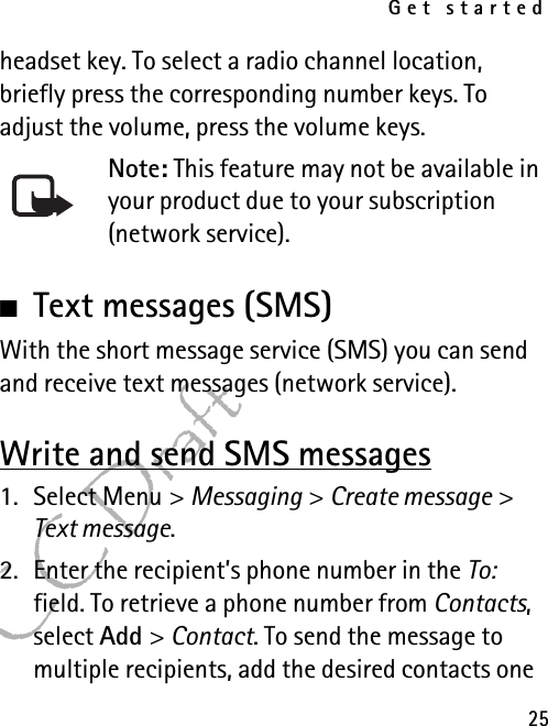 Get started25FCC Draftheadset key. To select a radio channel location, briefly press the corresponding number keys. To adjust the volume, press the volume keys.Note: This feature may not be available in your product due to your subscription (network service).■Text messages (SMS)With the short message service (SMS) you can send and receive text messages (network service).Write and send SMS messages1. Select Menu &gt; Messaging &gt; Create message &gt; Text message.2. Enter the recipient’s phone number in the To: field. To retrieve a phone number from Contacts, select Add &gt; Contact. To send the message to multiple recipients, add the desired contacts one 