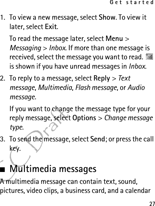 Get started27FCC Draft1. To view a new message, select Show. To view it later, select Exit.To read the message later, select Menu &gt; Messaging &gt; Inbox. If more than one message is received, select the message you want to read.   is shown if you have unread messages in Inbox.2. To reply to a message, select Reply &gt; Text message, Multimedia, Flash message, or Audio message.If you want to change the message type for your reply message, select Options &gt; Change message type.3. To send the message, select Send; or press the call key.■Multimedia messagesA multimedia message can contain text, sound, pictures, video clips, a business card, and a calendar 