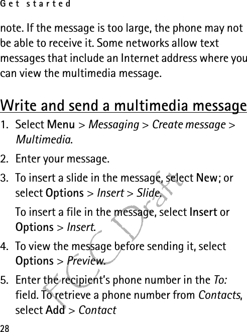 Get started28FCC Draftnote. If the message is too large, the phone may not be able to receive it. Some networks allow text messages that include an Internet address where you can view the multimedia message.Write and send a multimedia message1. Select Menu &gt; Messaging &gt; Create message &gt; Multimedia.2. Enter your message.3. To insert a slide in the message, select New; or select Options &gt; Insert &gt; Slide.To insert a file in the message, select Insert or Options &gt; Insert.4. To view the message before sending it, select Options &gt; Preview.5. Enter the recipient’s phone number in the To: field. To retrieve a phone number from Contacts, select Add &gt; Contact