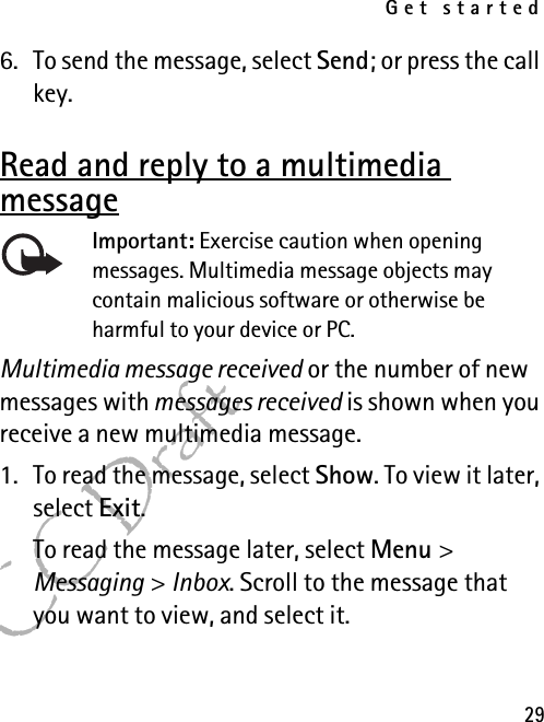 Get started29FCC Draft6. To send the message, select Send; or press the call key.Read and reply to a multimedia messageImportant: Exercise caution when opening messages. Multimedia message objects may contain malicious software or otherwise be harmful to your device or PC. Multimedia message received or the number of new messages with messages received is shown when you receive a new multimedia message.1. To read the message, select Show. To view it later, select Exit.To read the message later, select Menu &gt; Messaging &gt; Inbox. Scroll to the message that you want to view, and select it.
