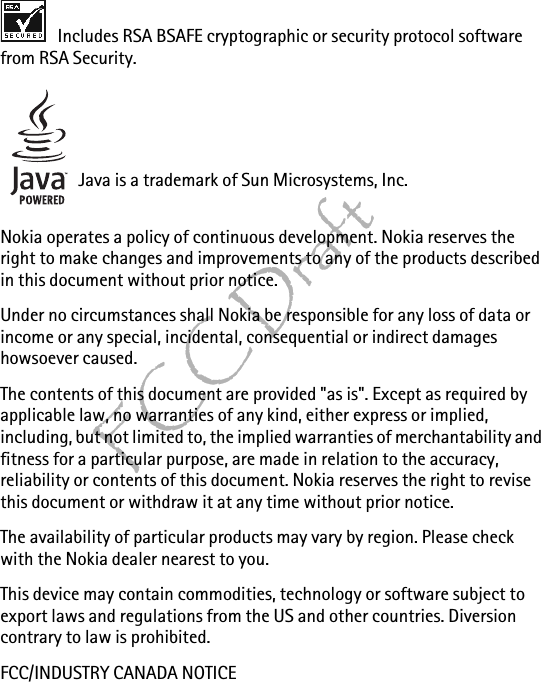 FCC Draft Includes RSA BSAFE cryptographic or security protocol software from RSA Security.Java is a trademark of Sun Microsystems, Inc.Nokia operates a policy of continuous development. Nokia reserves the right to make changes and improvements to any of the products described in this document without prior notice.Under no circumstances shall Nokia be responsible for any loss of data or income or any special, incidental, consequential or indirect damages howsoever caused.The contents of this document are provided &quot;as is&quot;. Except as required by applicable law, no warranties of any kind, either express or implied, including, but not limited to, the implied warranties of merchantability and fitness for a particular purpose, are made in relation to the accuracy, reliability or contents of this document. Nokia reserves the right to revise this document or withdraw it at any time without prior notice.The availability of particular products may vary by region. Please check with the Nokia dealer nearest to you.This device may contain commodities, technology or software subject to export laws and regulations from the US and other countries. Diversion contrary to law is prohibited.FCC/INDUSTRY CANADA NOTICE