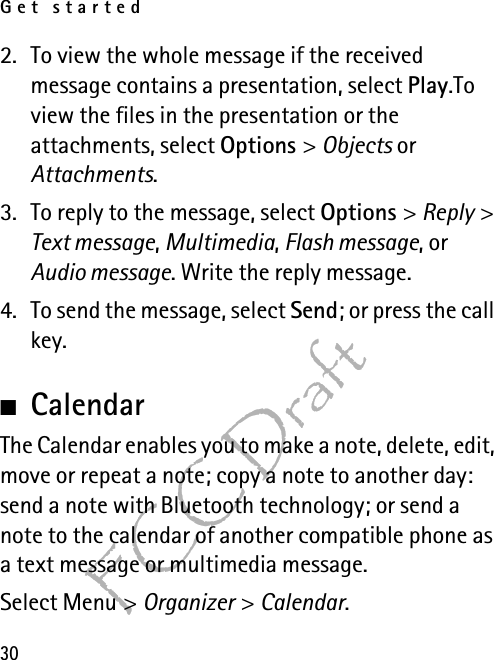 Get started30FCC Draft2. To view the whole message if the received message contains a presentation, select Play.To view the files in the presentation or the attachments, select Options &gt; Objects or Attachments.3. To reply to the message, select Options &gt; Reply &gt; Text message, Multimedia, Flash message, or Audio message. Write the reply message.4. To send the message, select Send; or press the call key. ■CalendarThe Calendar enables you to make a note, delete, edit, move or repeat a note; copy a note to another day: send a note with Bluetooth technology; or send a note to the calendar of another compatible phone as a text message or multimedia message.Select Menu &gt; Organizer &gt; Calendar.