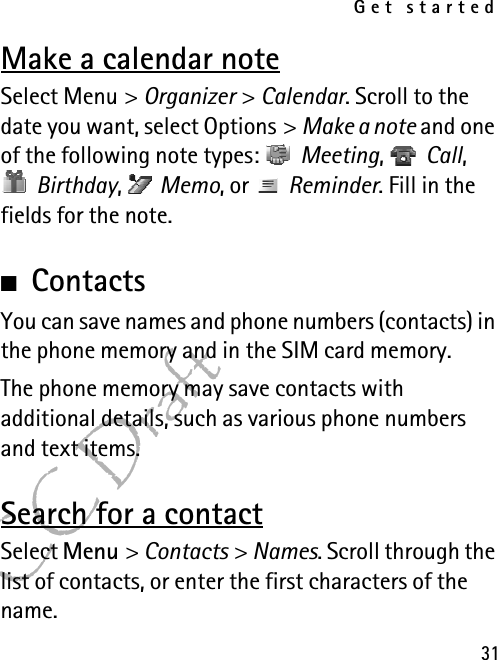 Get started31FCC DraftMake a calendar noteSelect Menu &gt; Organizer &gt; Calendar. Scroll to the date you want, select Options &gt; Make a note and one of the following note types:  Meeting,  Call,  Birthday,  Memo, or   Reminder. Fill in the fields for the note.■ContactsYou can save names and phone numbers (contacts) in the phone memory and in the SIM card memory.The phone memory may save contacts with additional details, such as various phone numbers and text items.Search for a contactSelect Menu &gt; Contacts &gt; Names. Scroll through the list of contacts, or enter the first characters of the name.