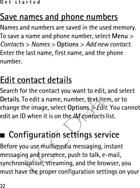 Get started32FCC DraftSave names and phone numbersNames and numbers are saved in the used memory. To save a name and phone number, select Menu &gt; Contacts &gt; Names &gt; Options &gt; Add new contact. Enter the last name, first name, and the phone number.Edit contact detailsSearch for the contact you want to edit, and select Details. To edit a name, number, text item, or to change the image, select Options &gt; Edit. You cannot edit an ID when it is on the IM contacts list.■Configuration settings serviceBefore you use multimedia messaging, instant messaging and presence, push to talk, e-mail, synchronization, streaming, and the browser, you must have the proper configuration settings on your 