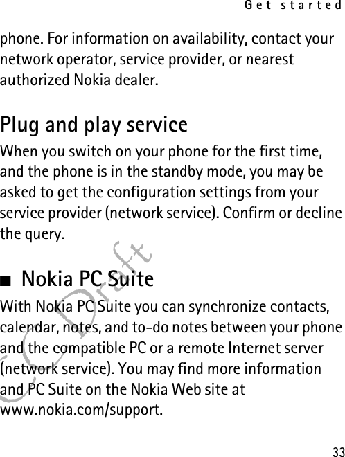 Get started33FCC Draftphone. For information on availability, contact your network operator, service provider, or nearest authorized Nokia dealer.Plug and play serviceWhen you switch on your phone for the first time, and the phone is in the standby mode, you may be asked to get the configuration settings from your service provider (network service). Confirm or decline the query.■Nokia PC SuiteWith Nokia PC Suite you can synchronize contacts, calendar, notes, and to-do notes between your phone and the compatible PC or a remote Internet server (network service). You may find more information and PC Suite on the Nokia Web site at www.nokia.com/support.