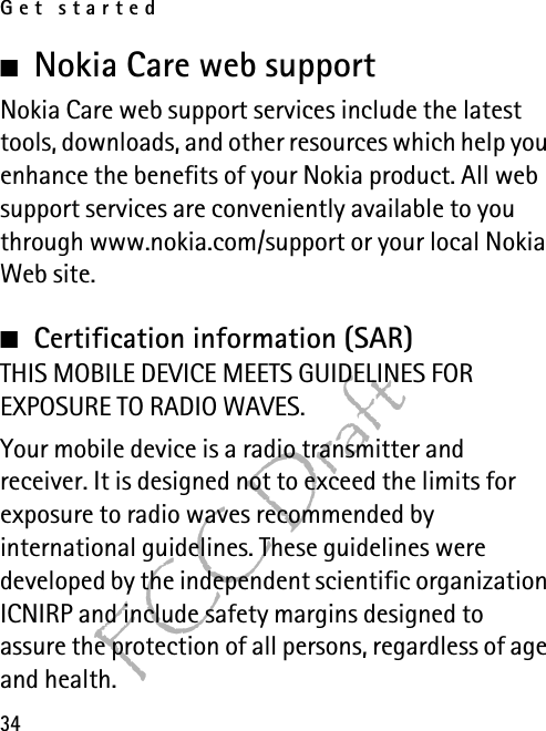 Get started34FCC Draft■Nokia Care web support Nokia Care web support services include the latest tools, downloads, and other resources which help you enhance the benefits of your Nokia product. All web support services are conveniently available to you through www.nokia.com/support or your local Nokia Web site.■Certification information (SAR)THIS MOBILE DEVICE MEETS GUIDELINES FOR EXPOSURE TO RADIO WAVES.Your mobile device is a radio transmitter and receiver. It is designed not to exceed the limits for exposure to radio waves recommended by international guidelines. These guidelines were developed by the independent scientific organization ICNIRP and include safety margins designed to assure the protection of all persons, regardless of age and health.