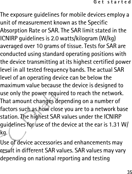 Get started35FCC DraftThe exposure guidelines for mobile devices employ a unit of measurement known as the Specific Absorption Rate or SAR. The SAR limit stated in the ICNIRP guidelines is 2.0 watts/kilogram (W/kg) averaged over 10 grams of tissue. Tests for SAR are conducted using standard operating positions with the device transmitting at its highest certified power level in all tested frequency bands. The actual SAR level of an operating device can be below the maximum value because the device is designed to use only the power required to reach the network. That amount changes depending on a number of factors such as how close you are to a network base station. The highest SAR values under the ICNIRP guidelines for use of the device at the ear is 1.31 W/kg.Use of device accessories and enhancements may result in different SAR values. SAR values may vary depending on national reporting and testing 